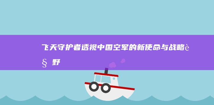 飞天守护者：透视中国空军的新使命与战略视野