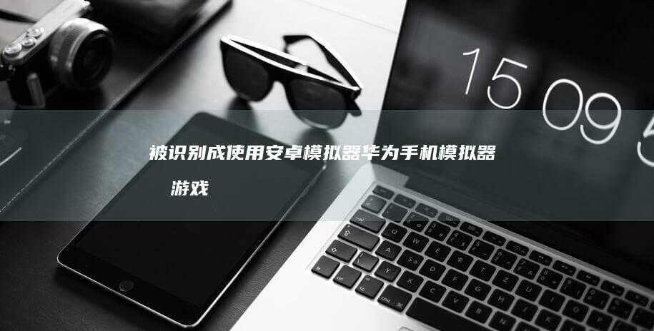 被识别成使用安卓模拟器华为手机模拟器-某游戏在华为鸿蒙运行-华为鸿蒙手机模拟器-某游戏在华为鸿蒙运行-华为鸿蒙手机模拟器-被识别成使用安卓模拟器